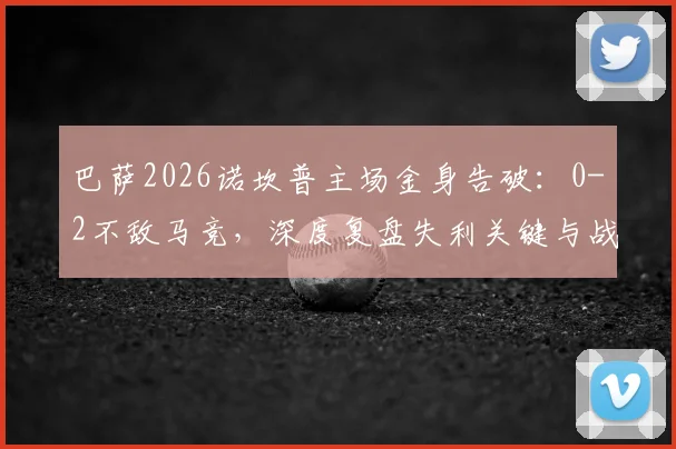 巴萨2026诺坎普主场金身告破：0-2不敌马竞，深度复盘失利关键与战术博弈