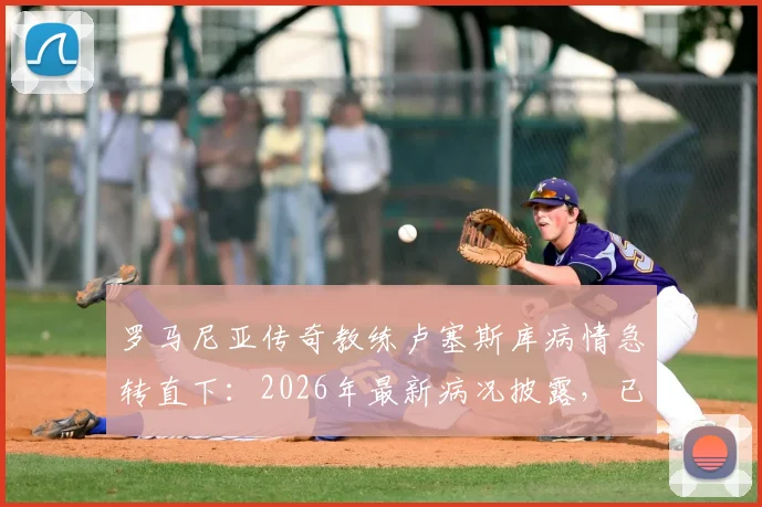 罗马尼亚传奇教练卢塞斯库病情急转直下：2026年最新病况披露，已转入重症监护治疗