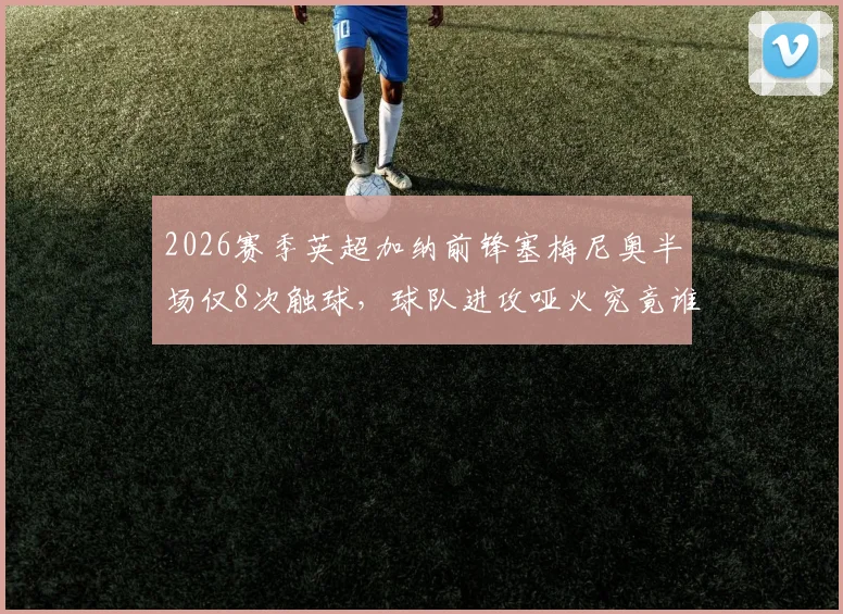 2026赛季英超加纳前锋塞梅尼奥半场仅8次触球，球队进攻哑火究竟谁之过？