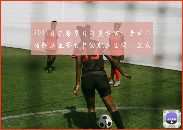 2026年巴黎圣日耳曼官宣：青训小将阿亚里签订首份职业合同，正式升入一线队