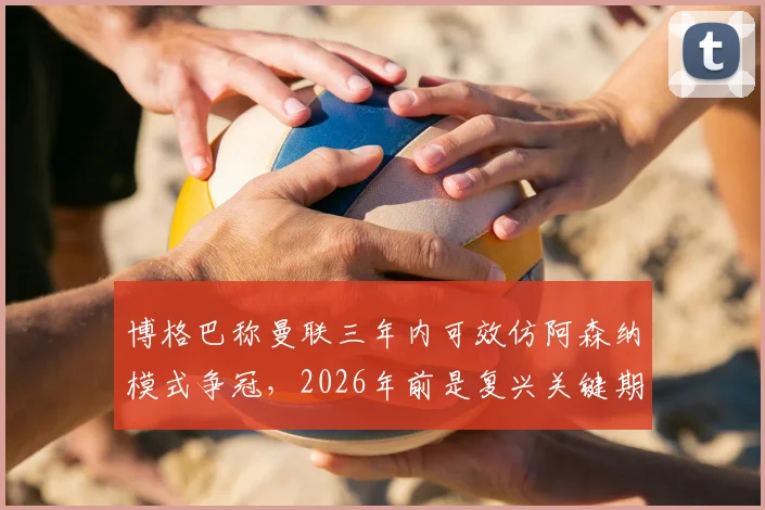 博格巴称曼联三年内可效仿阿森纳模式争冠，2026年前是复兴关键期，红魔重返巅峰需几步走？