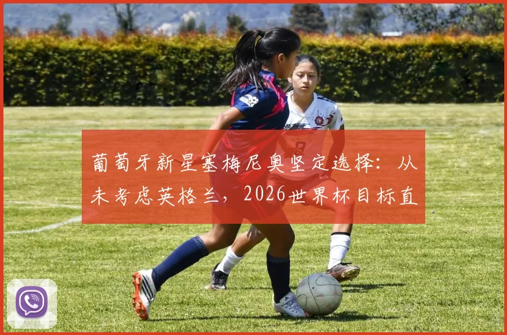 葡萄牙新星塞梅尼奥坚定选择：从未考虑英格兰，2026世界杯目标直指创造历史
