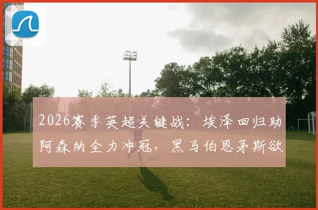 2026赛季英超关键战：埃泽回归助阿森纳全力冲冠，黑马伯恩茅斯欲终结11场不败纪录