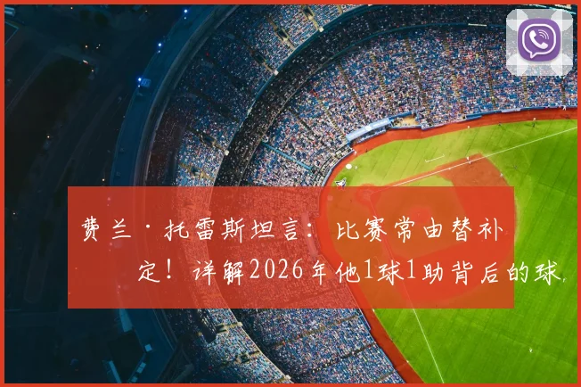 费兰·托雷斯坦言：比赛常由替补决定！详解2026年他1球1助背后的球员轮换智慧