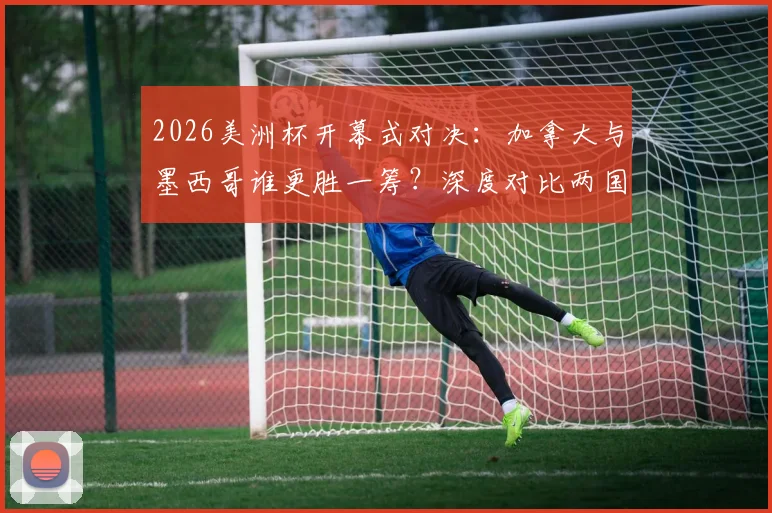 2026美洲杯开幕式对决：加拿大与墨西哥谁更胜一筹？深度对比两国文化呈现与现场氛围