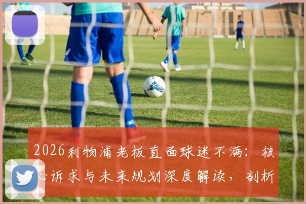 2026利物浦老板直面球迷不满:核心诉求与未来规划深度解读,剖析俱乐部如何通过加倍努力重获信任