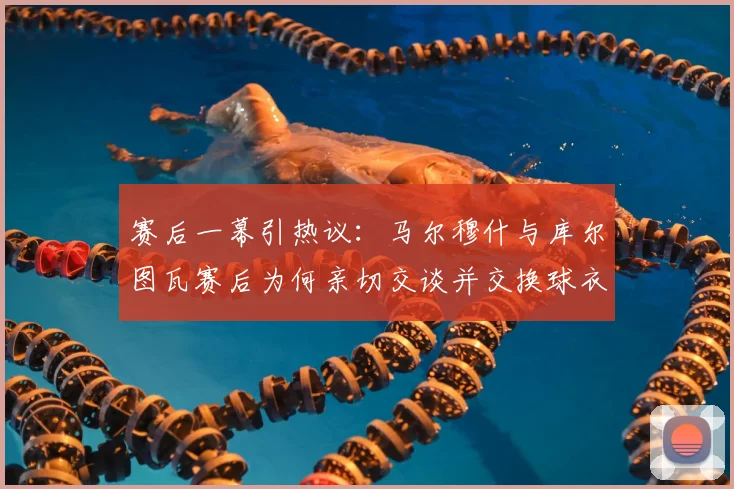 赛后一幕引热议：马尔穆什与库尔图瓦赛后为何亲切交谈并交换球衣？球员间私交关系深度解读