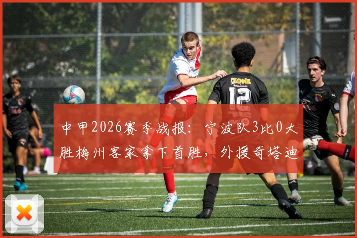 中甲2026赛季战报：宁波队3比0大胜梅州客家拿下首胜，外援奇塔迪尼传射建功表现详解