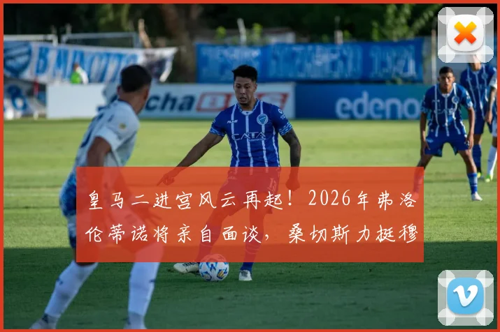 皇马二进宫风云再起！2026年弗洛伦蒂诺将亲自面谈，桑切斯力挺穆帅回归