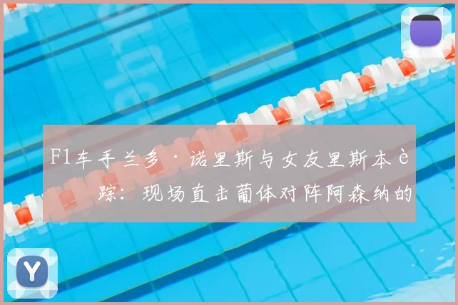 F1车手兰多·诺里斯与女友里斯本行踪：现场直击葡体对阵阿森纳的欧冠焦点战