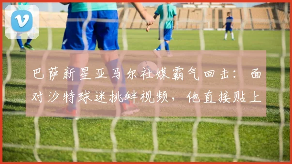 巴萨新星亚马尔社媒霸气回击：面对沙特球迷挑衅视频，他直接贴上场景并配文“我在这里！”