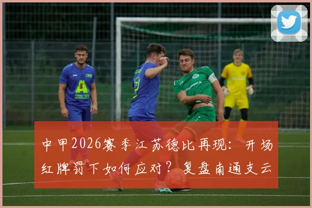 中甲2026赛季江苏德比再现：开场红牌罚下如何应对？复盘南通支云2比1逆转宿迁有礼