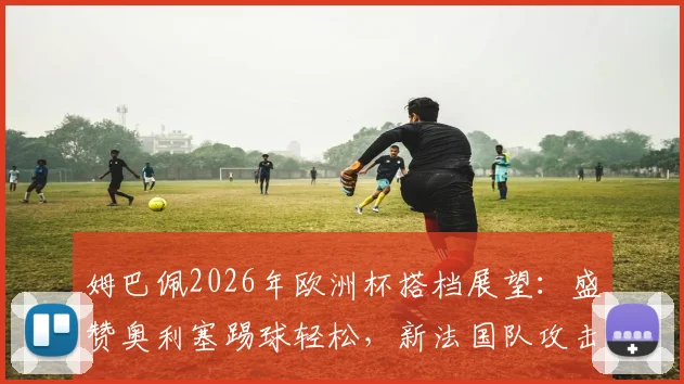 姆巴佩2026年欧洲杯搭档展望:盛赞奥利塞踢球轻松,新法国队攻击线组合雏形初现