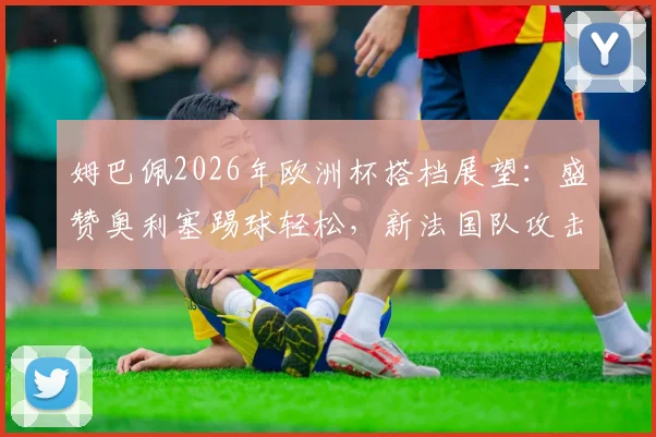 姆巴佩2026年欧洲杯搭档展望：盛赞奥利塞踢球轻松，新法国队攻击线组合雏形初现