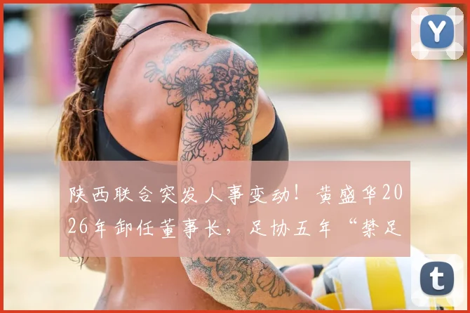 陕西联合突发人事变动！黄盛华2026年卸任董事长，足协五年“禁足”令背后原因详解