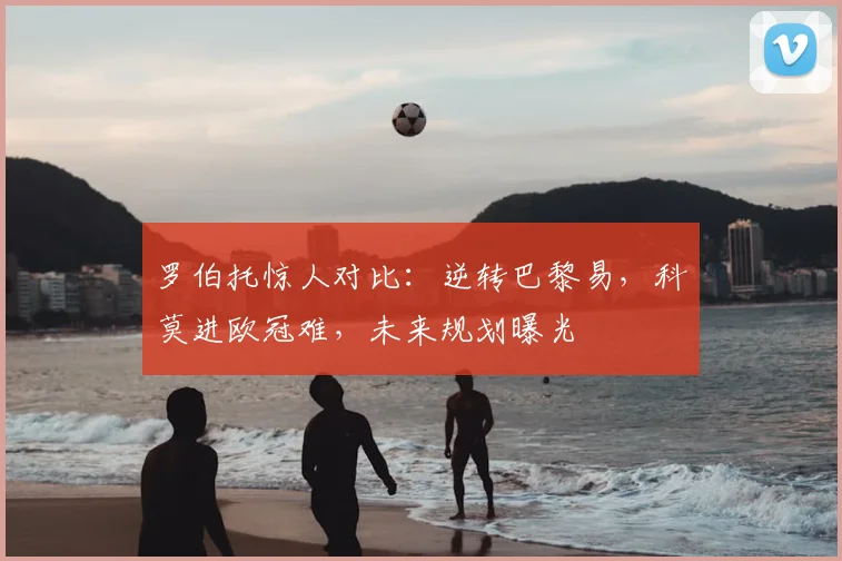 罗伯托惊人对比:逆转巴黎易,科莫进欧冠难,未来规划曝光