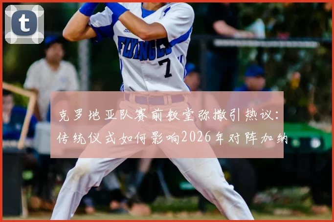 克罗地亚队赛前教堂弥撒引热议：传统仪式如何影响2026年对阵加纳的世界杯备战？