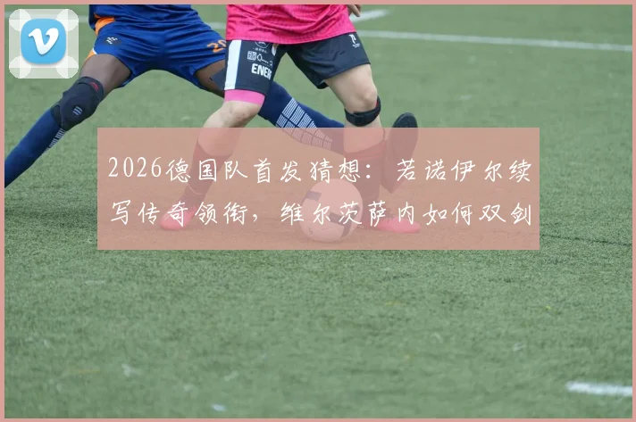 2026德国队首发猜想：若诺伊尔续写传奇领衔，维尔茨萨内如何双剑合璧？
