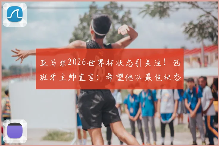 亚马尔2026世界杯状态引关注！西班牙主帅直言：希望他以最佳状态出征，备战细节全解析