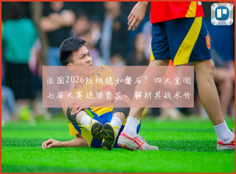 法国2026防线稳如磐石？四大金刚七届大赛连场首发，解析其战术价值与未来隐忧