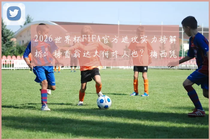 2026世界杯FIFA官方进攻实力榜解析：榜首翁达夫何许人也？梅西凭何高居第二？