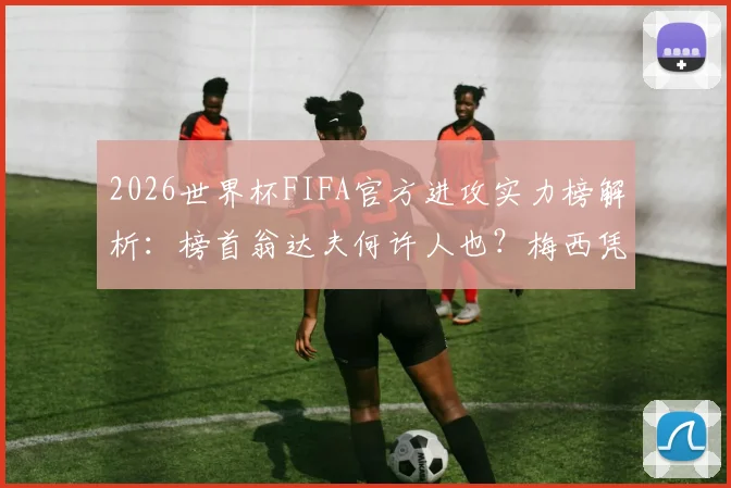 2026世界杯FIFA官方进攻实力榜解析:榜首翁达夫何许人也?梅西凭何高居第二?