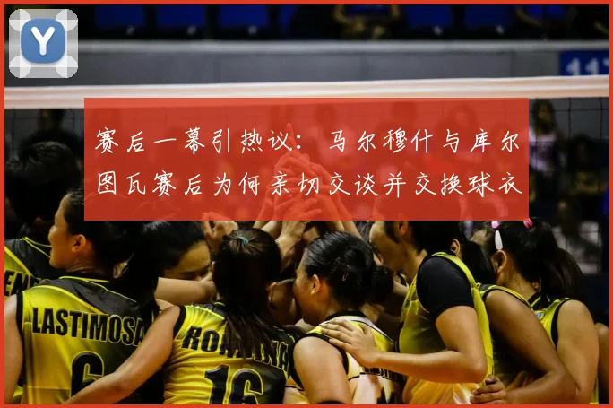 赛后一幕引热议：马尔穆什与库尔图瓦赛后为何亲切交谈并交换球衣？球员间私交关系深度解读