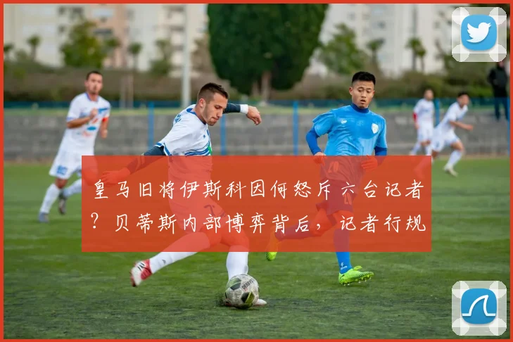 皇马旧将伊斯科因何怒斥六台记者？贝蒂斯内部博弈背后，记者行规引发西甲足坛大讨论