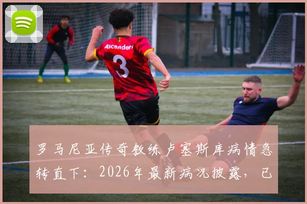罗马尼亚传奇教练卢塞斯库病情急转直下：2026年最新病况披露，已转入重症监护治疗