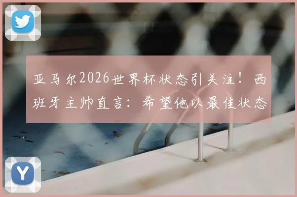 亚马尔2026世界杯状态引关注!西班牙主帅直言:希望他以最佳状态出征,备战细节全解析