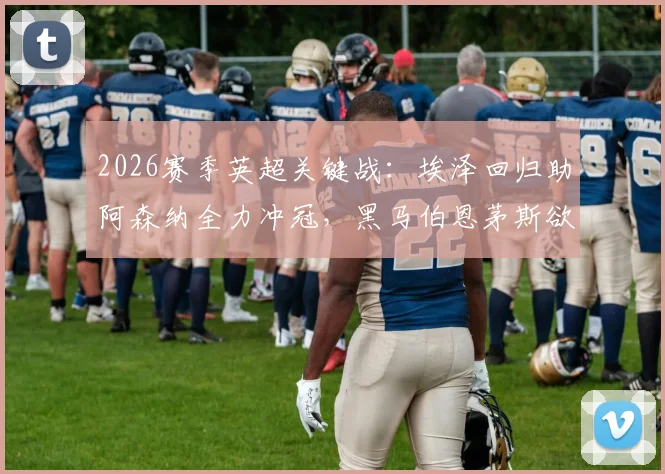 2026赛季英超关键战：埃泽回归助阿森纳全力冲冠，黑马伯恩茅斯欲终结11场不败纪录