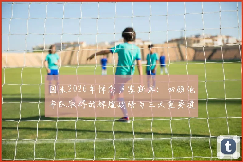 国米2026年悼念卢塞斯库：回顾他率队取得的辉煌战绩与三大重要遗产