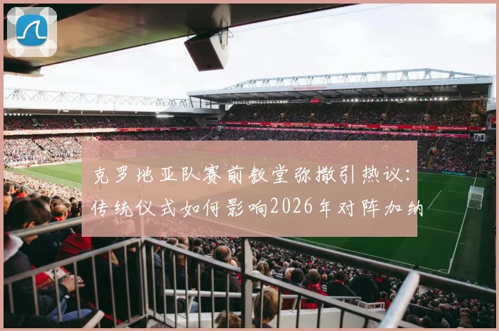 克罗地亚队赛前教堂弥撒引热议:传统仪式如何影响2026年对阵加纳的世界杯备战?