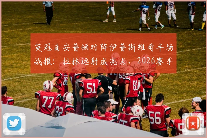 英冠南安普顿对阵伊普斯维奇半场战报:拉林远射成亮点,2026赛季英冠焦点战陷入胶着