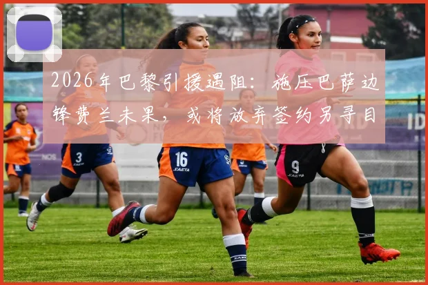 2026年巴黎引援遇阻:施压巴萨边锋费兰未果,或将放弃签约另寻目标