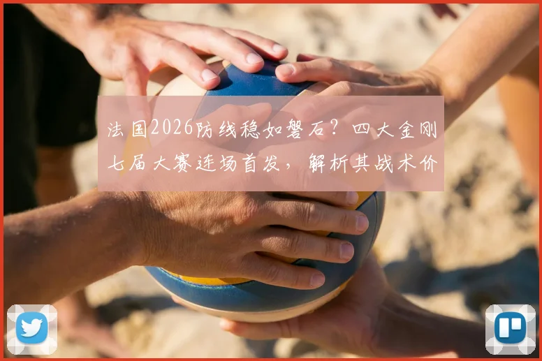 法国2026防线稳如磐石？四大金刚七届大赛连场首发，解析其战术价值与未来隐忧