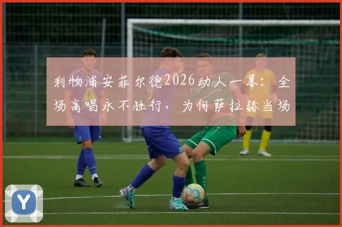 利物浦安菲尔德2026动人一幕：全场高唱永不独行，为何萨拉赫当场洒泪？背后故事与足球文化解读