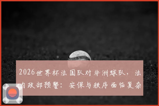 2026世界杯法国队对非洲球队，法内政部预警：安保与秩序面临复杂考验