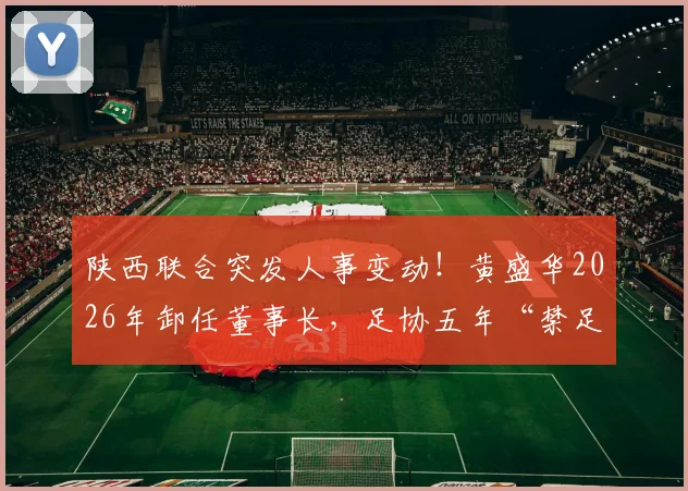 陕西联合突发人事变动！黄盛华2026年卸任董事长，足协五年“禁足”令背后原因详解