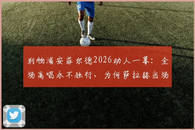 利物浦安菲尔德2026动人一幕：全场高唱永不独行，为何萨拉赫当场洒泪？背后故事与足球文化解读