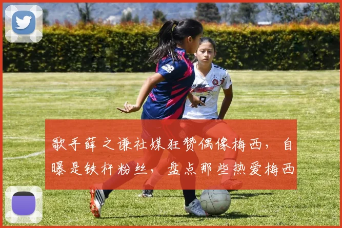 歌手薛之谦社媒狂赞偶像梅西，自曝是铁杆粉丝，盘点那些热爱梅西的中国明星