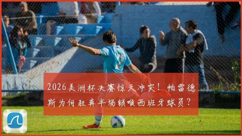 2026美洲杯决赛惊天冲突！帕雷德斯为何狂奔半场锁喉西班牙球员？赛后处罚结果与全过程解析