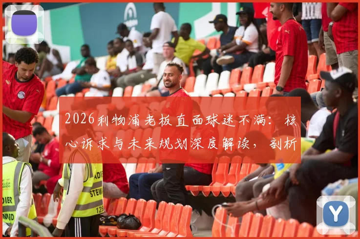 2026利物浦老板直面球迷不满：核心诉求与未来规划深度解读，剖析俱乐部如何通过加倍努力重获信任