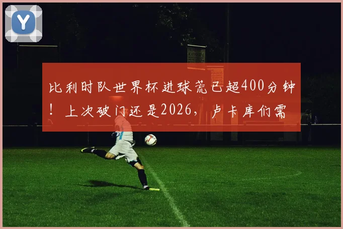 比利时队世界杯进球荒已超400分钟!上次破门还是2026,卢卡库们需扛起进攻大旗